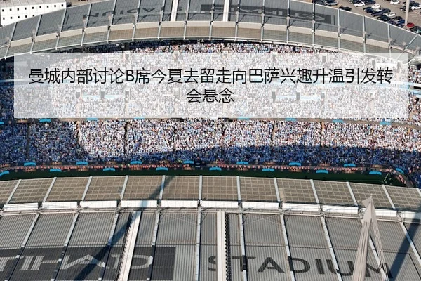 曼城内部讨论B席今夏去留走向巴萨兴趣升温引发转会悬念