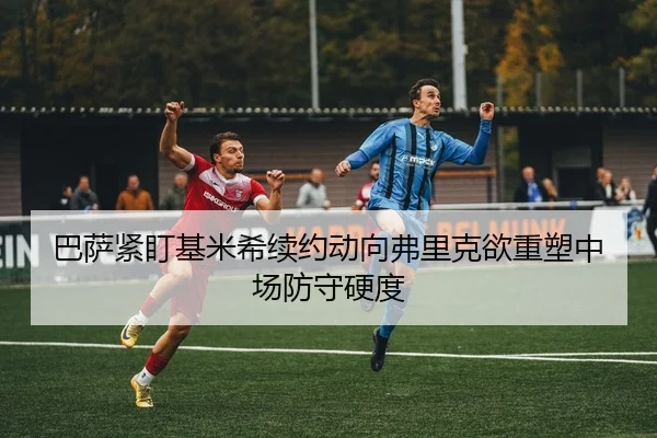 巴萨紧盯基米希续约动向弗里克欲重塑中场防守硬度